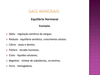 Equilíbrio Hormonal
Exemplos


Sódio – regulação osmótica do sangue;



Potássio – equilíbrio osmótico, crescimento celular;



Cálcio – ossos e dentes;



Fósforo – tecidos humanos;



Cloro – líquidos celulares;



Magnésio – síntese de substâncias, co-enzima;



Ferro – hemoglobina.

 