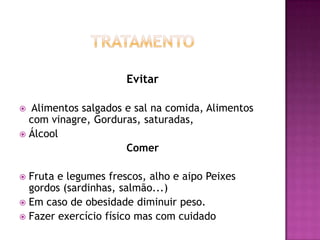 Evitar
Alimentos salgados e sal na comida, Alimentos
com vinagre, Gorduras, saturadas,
 Álcool
Comer


Fruta e legumes frescos, alho e aipo Peixes
gordos (sardinhas, salmão...)
 Em caso de obesidade diminuir peso.
 Fazer exercício físico mas com cuidado


 