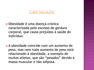  Obesidade

é uma doença crónica
caracterizada pelo excesso de gordura
corporal, que causa prejuízos à saúde do
indivíduo.

A

obesidade coincide com um aumento de
peso, mas nem todo aumento de peso está
relacionado à obesidade, a exemplo de
muitos atletas, que são “pesados” devido à
massa muscular e não adiposa.

 