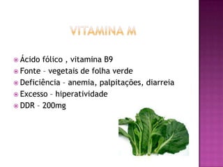  Ácido

fólico , vitamina B9
 Fonte – vegetais de folha verde
 Deficiência – anemia, palpitações, diarreia
 Excesso – hiperatividade
 DDR – 200mg

 