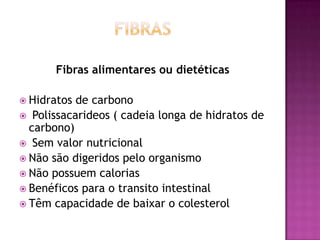 Fibras alimentares ou dietéticas
 Hidratos

de carbono
 Polissacarideos ( cadeia longa de hidratos de
carbono)
 Sem valor nutricional
 Não são digeridos pelo organismo
 Não possuem calorias
 Benéficos para o transito intestinal
 Têm capacidade de baixar o colesterol

 
