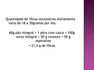 Quantidade de fibras necessárias diariamente
varia de 18 a 30gramas por dia.
60g pão integral + 1 pêra com casca + 100g
arroz integral + 50 g cenoura + 50 g
espinafres
= 21,5 g de fibras

 