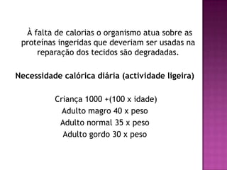 À falta de calorias o organismo atua sobre as
proteínas ingeridas que deveriam ser usadas na
reparação dos tecidos são degradadas.

Necessidade calórica diária (actividade ligeira)
Criança 1000 +(100 x idade)
Adulto magro 40 x peso
Adulto normal 35 x peso
Adulto gordo 30 x peso

 