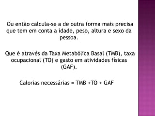 Ou então calcula-se a de outra forma mais precisa
que tem em conta a idade, peso, altura e sexo da
pessoa.
Que é através da Taxa Metabólica Basal (TMB), taxa
ocupacional (TO) e gasto em atividades físicas
(GAF).
Calorias necessárias = TMB +TO + GAF

 