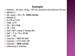 Exemplo

















Homem : 30 anos, 70 kg, 170 cm caminha 6 km durante 30 min
Método 1:
40 x peso = 40 x 70 =2800 cal/dia
Método 2:
5×170−6,7×30
TMB= 2177
TO = 20 % TMB
TO = 435
GAF= MET x peso x Tempo/60
GAF = 5,5 x 70 x 30/60
GAF = 192
Calorias = TMB+TO+GAF
Calorias = 2177+435+192
Calorias = 2808 cal/dia
(diferença é mínima)

 