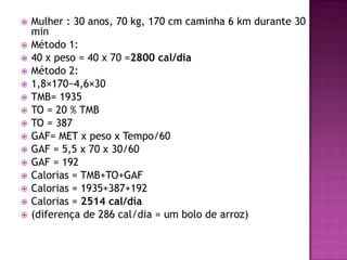 
















Mulher : 30 anos, 70 kg, 170 cm caminha 6 km durante 30
min
Método 1:
40 x peso = 40 x 70 =2800 cal/dia
Método 2:
1,8×170−4,6×30
TMB= 1935
TO = 20 % TMB
TO = 387
GAF= MET x peso x Tempo/60
GAF = 5,5 x 70 x 30/60
GAF = 192
Calorias = TMB+TO+GAF
Calorias = 1935+387+192
Calorias = 2514 cal/dia
(diferença de 286 cal/dia = um bolo de arroz)

 