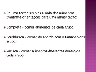  De

uma forma simples a roda dos alimentos
transmite orientações para uma alimentação:

 Completa

– comer alimentos de cada grupo

 Equilibrada

– comer de acordo com o tamanho dos

grupos
 Variada

– comer alimentos diferentes dentro de
cada grupo

 