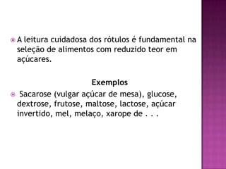 A

leitura cuidadosa dos rótulos é fundamental na
seleção de alimentos com reduzido teor em
açúcares.

Exemplos
 Sacarose (vulgar açúcar de mesa), glucose,
dextrose, frutose, maltose, lactose, açúcar
invertido, mel, melaço, xarope de . . .

 