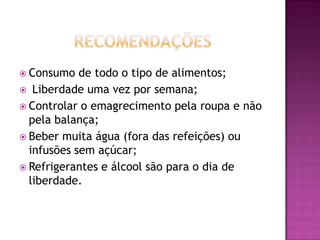  Consumo

de todo o tipo de alimentos;
 Liberdade uma vez por semana;
 Controlar o emagrecimento pela roupa e não
pela balança;
 Beber muita água (fora das refeições) ou
infusões sem açúcar;
 Refrigerantes e álcool são para o dia de
liberdade.

 