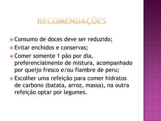  Consumo

de doces deve ser reduzido;
 Evitar enchidos e conservas;
 Comer somente 1 pão por dia,
preferencialmente de mistura, acompanhado
por queijo fresco e/ou fiambre de peru;
 Escolher uma refeição para comer hidratos
de carbono (batata, arroz, massa), na outra
refeição optar por legumes.

 