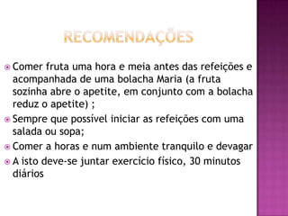  Comer

fruta uma hora e meia antes das refeições e
acompanhada de uma bolacha Maria (a fruta
sozinha abre o apetite, em conjunto com a bolacha
reduz o apetite) ;
 Sempre que possível iniciar as refeições com uma
salada ou sopa;
 Comer a horas e num ambiente tranquilo e devagar
 A isto deve-se juntar exercício físico, 30 minutos
diários

 