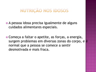 A

pessoa idosa precisa igualmente de alguns
cuidados alimentares especiais.

 Começa

a faltar o apetite, as forças, a energia,
surgem problemas em diversas zonas do corpo, e é
normal que a pessoa se comece a sentir
desmotivada e mais fraca.

 