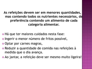 As refeições devem ser em menores quantidades,
mas contendo todos os nutrientes necessários, de
preferência contendo um alimento de cada
categoria alimentar.
 Há

que ter maiores cuidados nesta fase:
 Ingerir o menor número de fritos possível,
 Optar por carnes magras,
 Reduzir a quantidade de comida nas refeições à
medida que o dia avança.
 Ao jantar, a refeição deve ser mesmo muito ligeira!

 