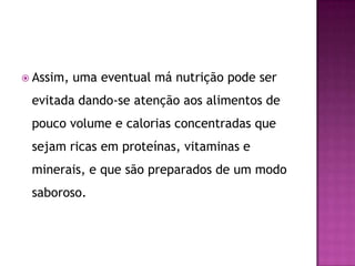  Assim,

uma eventual má nutrição pode ser

evitada dando-se atenção aos alimentos de
pouco volume e calorias concentradas que

sejam ricas em proteínas, vitaminas e
minerais, e que são preparados de um modo
saboroso.

 
