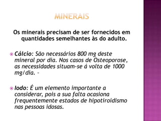 Os minerais precisam de ser fornecidos em
quantidades semelhantes às do adulto.
 Cálcio:

São necessários 800 mg deste
mineral por dia. Nos casos de Osteoporose,
as necessidades situam-se á volta de 1000
mg/dia. –

 Iodo:

É um elemento importante a
considerar, pois a sua falta ocasiona
frequentemente estados de hipotiroidismo
nas pessoas idosas.

 