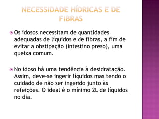  Os

idosos necessitam de quantidades
adequadas de líquidos e de fibras, a fim de
evitar a obstipação (intestino preso), uma
queixa comum.

 No

idoso há uma tendência à desidratação.
Assim, deve-se ingerir líquidos mas tendo o
cuidado de não ser ingerido junto às
refeições. O ideal é o mínimo 2L de líquidos
no dia.

 