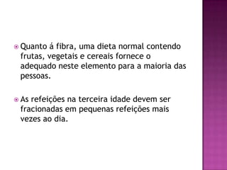  Quanto

á fibra, uma dieta normal contendo
frutas, vegetais e cereais fornece o
adequado neste elemento para a maioria das
pessoas.

 As

refeições na terceira idade devem ser
fracionadas em pequenas refeições mais
vezes ao dia.

 