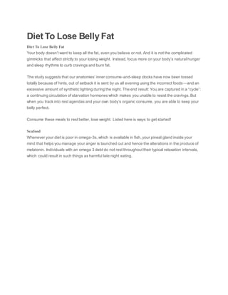 Diet To Lose Belly Fat
Diet To Lose Belly Fat
Your body doesn’t want to keep all the fat, even you believe or not. And it is not the complicated
gimmicks that affect strictly to your losing weight. Instead, focus more on your body’s natural hunger
and sleep rhythms to curb cravings and burn fat.
The study suggests that our anatomies’ inner consume-and-sleep clocks have now been tossed
totally because of hints, out of setback it is sent by us all evening using the incorrect foods—and an
excessive amount of synthetic lighting during the night. The end result: You are captured in a “cycle”:
a continuing circulation of starvation hormones which makes you unable to resist the cravings. But
when you track into rest agendas and your own body’s organic consume, you are able to keep your
belly perfect.
Consume these meals to rest better, lose weight. Listed here is ways to get started!
Seafood
Whenever your diet is poor in omega-3s, which is available in fish, your pineal gland inside your
mind that helps you manage your anger is launched out and hence the alterations in the produce of
melatonin. Individuals with an omega 3 debt do not rest throughout their typical relaxation intervals,
which could result in such things as harmful late night eating.
 