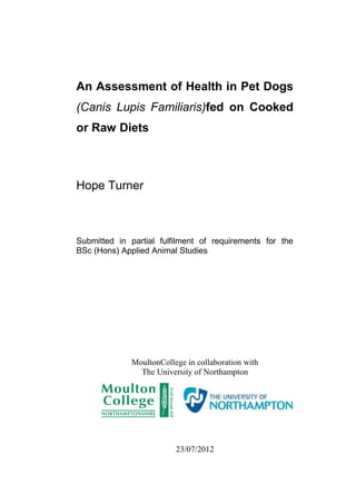 An Assessment of Health in Pet Dogs
(Canis Lupis Familiaris)fed on Cooked
or Raw Diets



Hope Turner



Submitted in partial fulfilment of requirements for the
BSc (Hons) Applied Animal Studies




              MoultonCollege in collaboration with
                The University of Northampton




                          23/07/2012
                                                      i
 