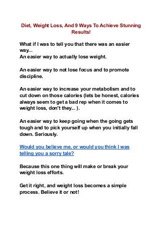 Diet, Weight Loss, And 9 Ways To Achieve Stunning
Results!
What if I was to tell you that there was an easier
way...
An easier way to actually lose weight.
An easier way to not lose focus and to promote
discipline.
An easier way to increase your metabolism and to
cut down on those calories (lets be honest, calories
always seem to get a bad rep when it comes to
weight loss, don't they... ).
An easier way to keep going when the going gets
tough and to pick yourself up when you initially fall
down. Seriously.
Would you believe me, or would you think I was
telling you a sorry tale?
Because this one thing will make or break your
weight loss efforts.
Get it right, and weight loss becomes a simple
process. Believe it or not!
 