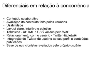 Diferenciais em relação à concorrência Conteúdo colaborativo Avaliação do conteúdo feito pelos usuários  Usabilidade Layout claro, intuitivo e objetivo  Tableless - XHTML e CSS válidos pela W3C Relacionamento com o usuário - Twitter @dietwiki Integração do Twitter do usuário ao seu perfil e conteúdos publicados Base de nutricionistas avaliados pelo próprio usuário 