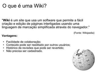 O que é uma Wiki? " Wiki  é um site que usa um software que permite a fácil criação e edição de páginas interligadas usando uma linguagem de marcação simplificada através do navegador."   (Fonte: Wikipedia) Vantagens: Facilidade de colaboração; Conteúdo pode ser reeditado por outros usuários; Histórico de revisões que pode ser revertido; Não precisa ser cadastrado.  