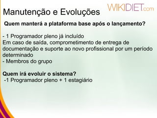 Manutenção e Evoluções   Quem manterá a plataforma base após o lançamento? - 1 Programador pleno já incluído Em caso de saída, comprometimento de entrega de documentação e suporte ao novo profissional por um período determinado         - Membros do grupo Quem irá evoluir o sistema?   -1 Programador pleno + 1 estagiário 