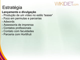 Estratégia Lançamento e divulgação   - Produção de um vídeo no estilo 'teaser' - Foco em permutas e parcerias - Adwords - Assessoria de imprensa  - Contatos profissionais - Contato com faculdades - Parceria com Hortifruti   