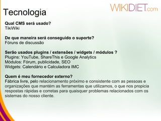 Tecnologia Qual CMS será usado? TikiWiki  De que maneira será conseguido o suporte? Fóruns de discussão Serão usados plugins / extensões / widgets / módulos ? Plugins: YouTube, ShareThis e Google Analytics Módulos: Fórum, publicidade, SEO Widgets: Calendário e Calculadora IMC Quem é meu fornecedor externo? Fábrica livre, pel o relacionamento próximo e consistente com as pessoas e organizações que mantém as ferramentas que utilizamos, o que nos propicia respostas rápidas e corretas para quaisquer problemas relacionados com os sistemas do nosso cliente.  