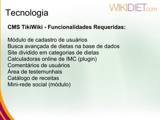 Tecnologia CMS TikiWiki - Funcionalidades Requeridas: Módulo de cadastro de usuários Busca avançada de dietas na base de dados Site dividido em categorias de dietas Calculadoras online de IMC (plugin) Comentários de usuários Área de testemunhais Catálogo de receitas Mini-rede social (módulo) 