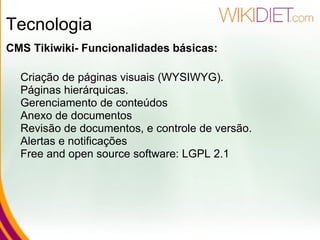 Tecnologia CMS Tikiwiki- Funcionalidades básicas: Criação de páginas visuais (WYSIWYG). Páginas hierárquicas. Gerenciamento de conteúdos Anexo de documentos Revisão de documentos, e controle de versão. Alertas e notificações Free and open source software: LGPL 2.1   