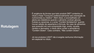Rotulagem
 É exigência da Anvisa que todo produto DIET contenha no
rótulo a frase "Consumir preferencialmente sob orientação de
nutricionista ou médico". Além disso, é aconselhado um
alerta aos diabéticos quando o alimento contiver glicose,
frutose ou sacarose, e o aviso "Contém fenilalanina" quando
houver adição de aspartame à fórmula. No caso de alimentos
que possuem em sua composição trigo, aveia, cevada,
centeio e derivados, o rótulo deve conter a advertência
“Contém Glúten”. Caso contrário, “Não contém Glúten”.
 Já nos produtos LIGHT não é exigida nenhuma informação
em especial no rótulo.
 