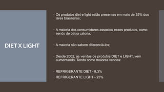 DIETX LIGHT
 Os produtos diet e light estão presentes em mais de 35% dos
lares brasileiros;
 A maioria dos consumidores associou esses produtos, como
sendo de baixa caloria;
 A maioria não sabem diferenciá-los;
 Desde 2002, as vendas de produtos DIET e LIGHT, vem
aumentando. Tendo como maiores vendas:
 REFRIGERANTE DIET - 8,3%
 REFRIGERANTE LIGHT - 23%
 