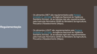 Regulamentação
 Os alimentos DIET são regulamentados pela Portaria
SVS/MS nº. 29/1998, da Agência Nacional de Vigilância
Sanitária (Anvisa). Já as bebidas diet são regulamentadas
pela Instrução Normativa 29/99 do Ministério da Agricultura,
Pecuária e Abastecimento (Mapa).
 Os alimentos LIGHT são regulamentados pela Portaria
SVS/MS nº. 27/1998, da Agência Nacional de Vigilância
Sanitária (Anvisa). Já as bebidas light são regulamentadas
pela Instrução Normativa 29/99 do Ministério da Agricultura,
Pecuária e Abastecimento (Mapa).
 