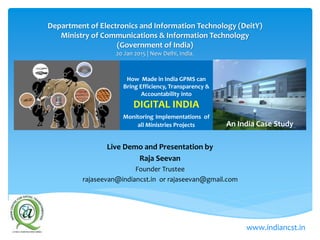 How Made in India GPMS can
Bring Efficiency, Transparency &
Accountability into
DIGITAL INDIA
Monitoring Implementations of
all Ministries Projects
Live Demo and Presentation by
Raja Seevan
Founder Trustee
rajaseevan@indiancst.in or rajaseevan@gmail.com
Department of Electronics and Information Technology (DeitY)
Ministry of Communications & Information Technology
(Government of India)
20 Jan 2015 | New Delhi, India.
www.indiancst.in
An India Case Study
 