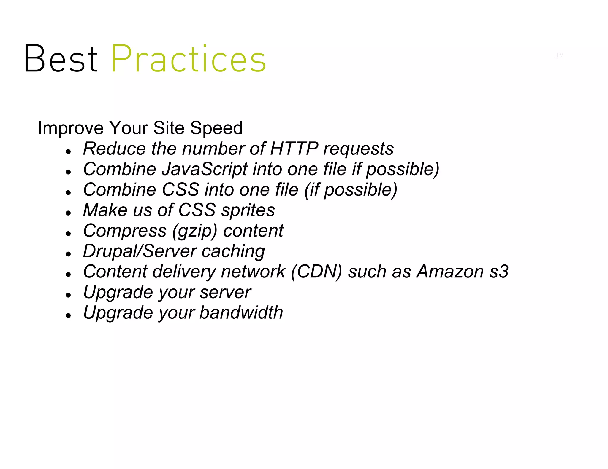 Best Practices
Improve Your Site Speed
    Reduce the number of HTTP requests

    Combine JavaScript into one file if possible)

    Combine CSS into one file (if possible)

    Make us of CSS sprites

    Compress (gzip) content

    Drupal/Server caching

    Content delivery network (CDN) such as Amazon s3

    Upgrade your server

    Upgrade your bandwidth
 