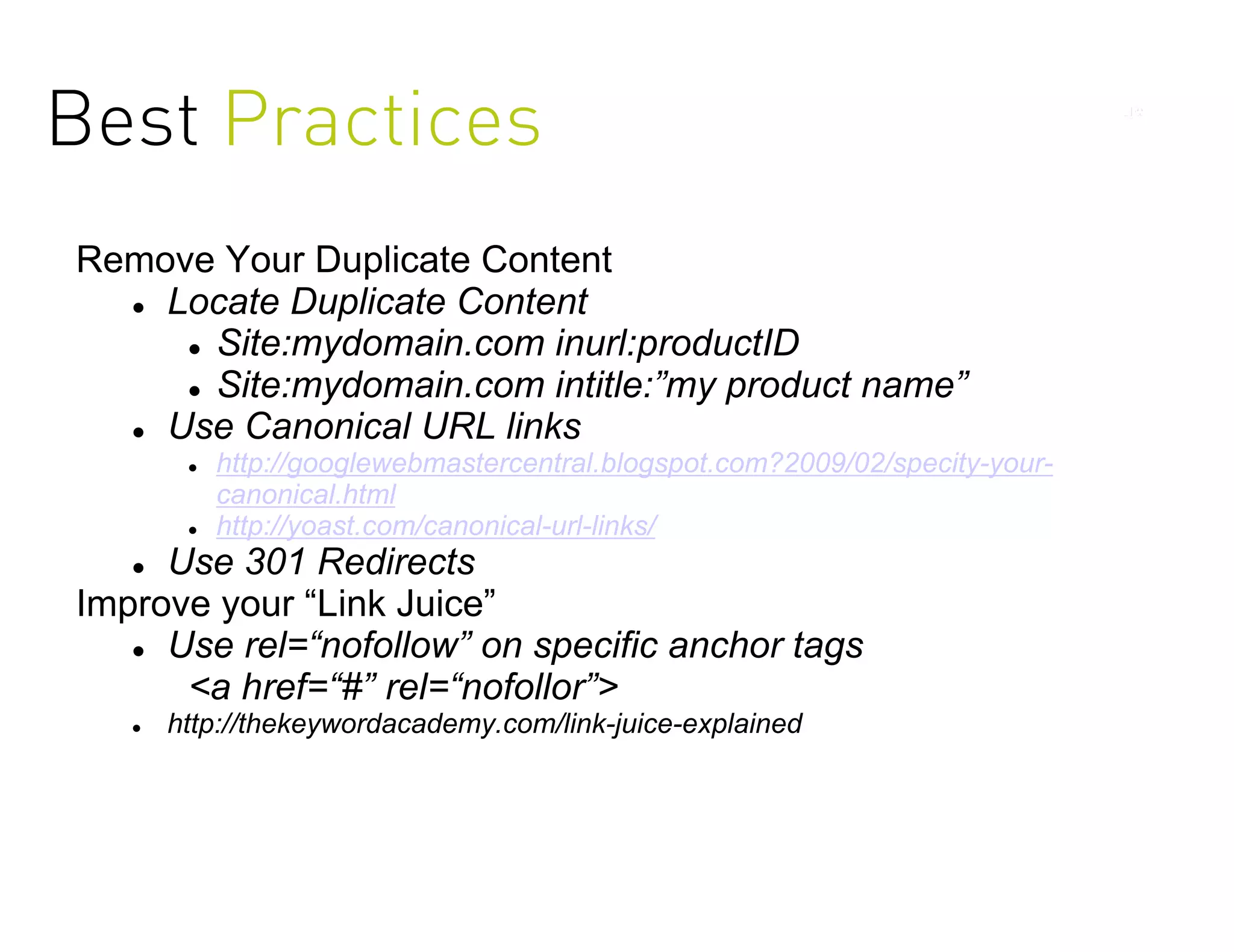 Best Practices
Remove Your Duplicate Content
   Locate Duplicate Content

      Site:mydomain.com inurl:productID

      Site:mydomain.com intitle:”my product name”

   Use Canonical URL links
           http://googlewebmastercentral.blogspot.com?2009/02/specity-your-
            canonical.html
           http://yoast.com/canonical-url-links/
    Use 301 Redirects
Improve your “Link Juice”
    Use rel=“nofollow” on specific anchor tags

      <a href=“#” rel=“nofollor”>
      http://thekeywordacademy.com/link-juice-explained
 