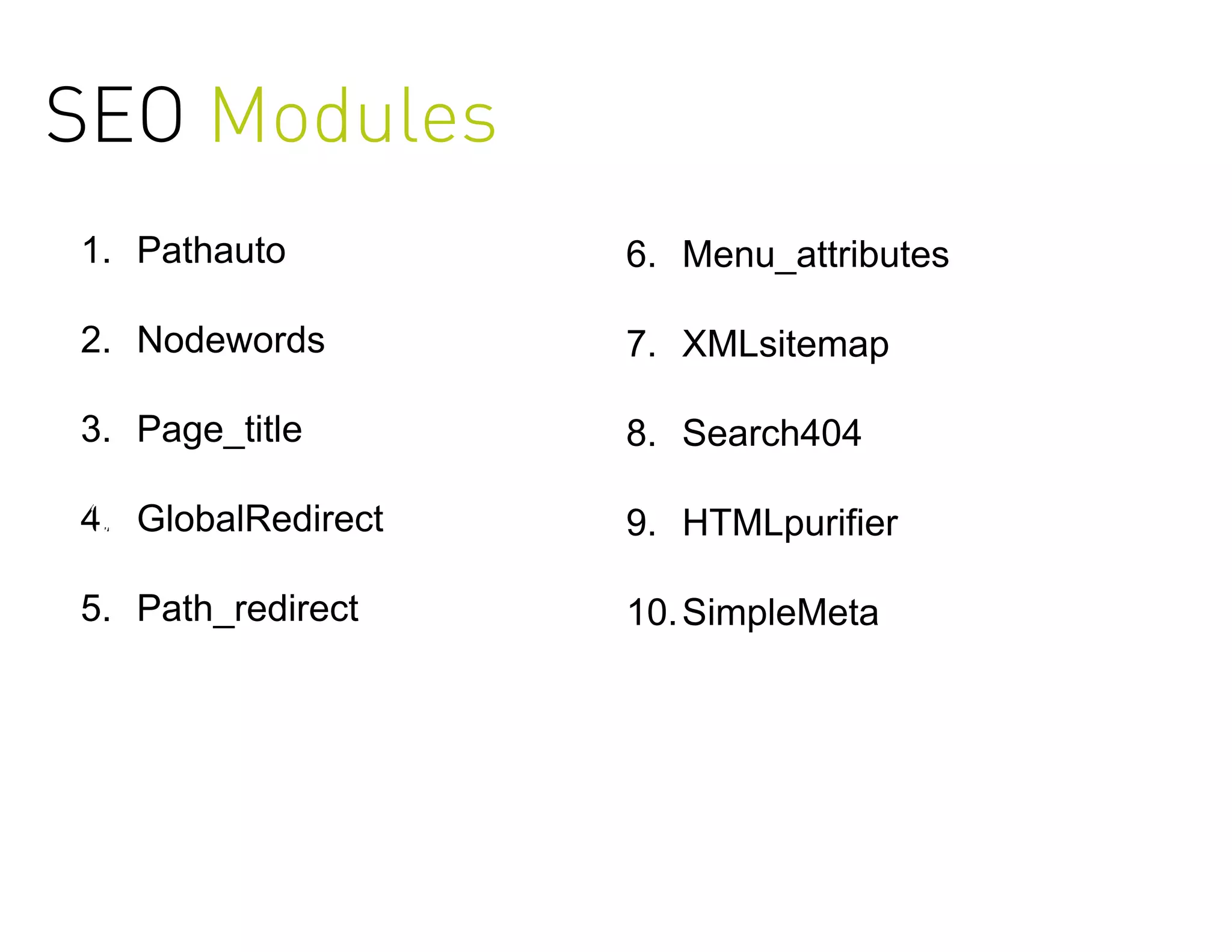 SEO Modules
 1                     5
1. Pathauto         6. Menu_attributes

2. Nodewords        7. XMLsitemap
 2
3. Page_title       8. Search404

3
4. GlobalRedirect   9. HTMLpurifier

5. Path_redirect    10. SimpleMeta
                        4


                        5
 