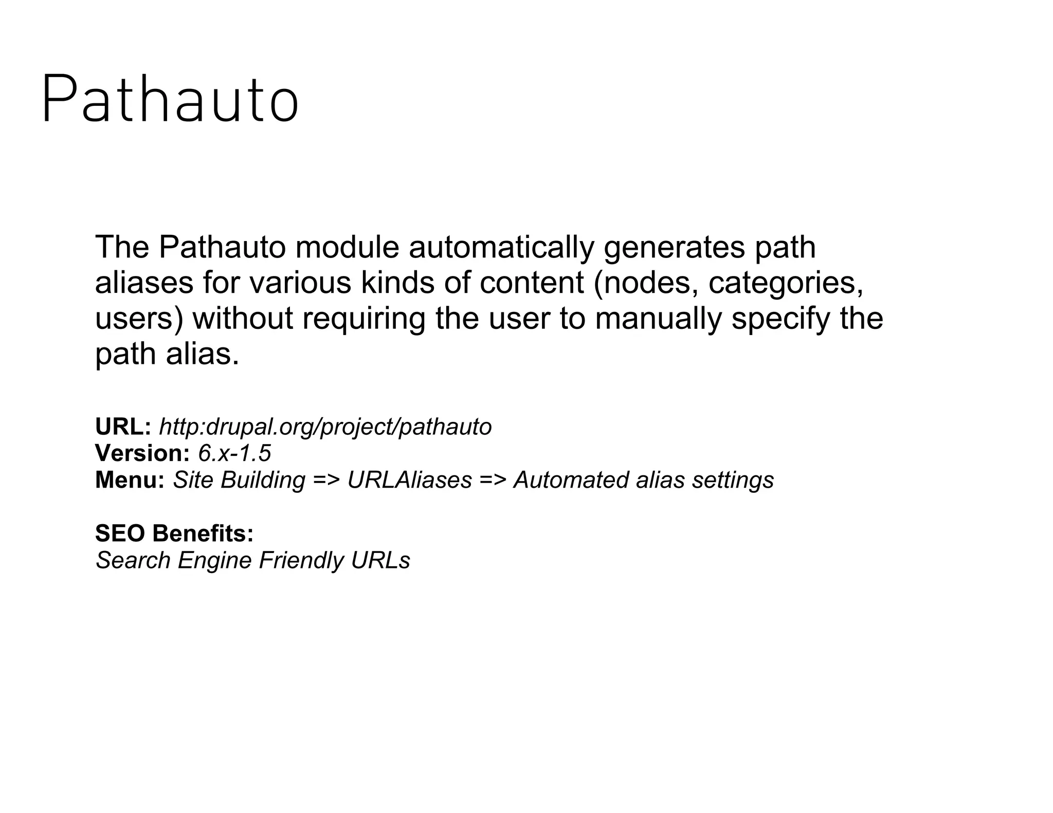 Pathauto

 The Pathauto module automatically generates path
 aliases for various kinds of content (nodes, categories,
 users) without requiring the user to manually specify the
 path alias.

 URL: http:drupal.org/project/pathauto
 Version: 6.x-1.5
 Menu: Site Building => URLAliases => Automated alias settings

 SEO Benefits:
 Search Engine Friendly URLs
 