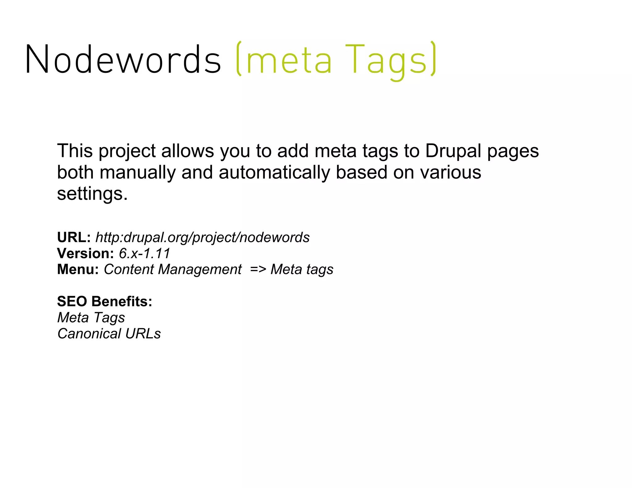 Nodewords (meta Tags)

 This project allows you to add meta tags to Drupal pages
 both manually and automatically based on various
 settings.

 URL: http:drupal.org/project/nodewords
 Version: 6.x-1.11
 Menu: Content Management => Meta tags

 SEO Benefits:
 Meta Tags
 Canonical URLs
 