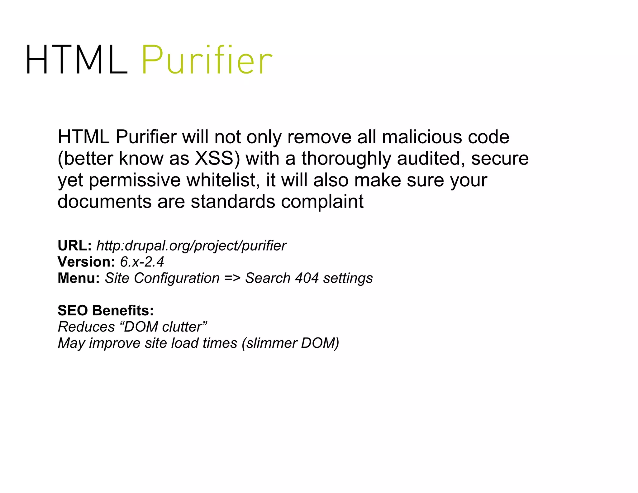 HTML Puriﬁer
 HTML Purifier will not only remove all malicious code
 (better know as XSS) with a thoroughly audited, secure
 yet permissive whitelist, it will also make sure your
 documents are standards complaint

 URL: http:drupal.org/project/purifier
 Version: 6.x-2.4
 Menu: Site Configuration => Search 404 settings

 SEO Benefits:
 Reduces “DOM clutter”
 May improve site load times (slimmer DOM)
 