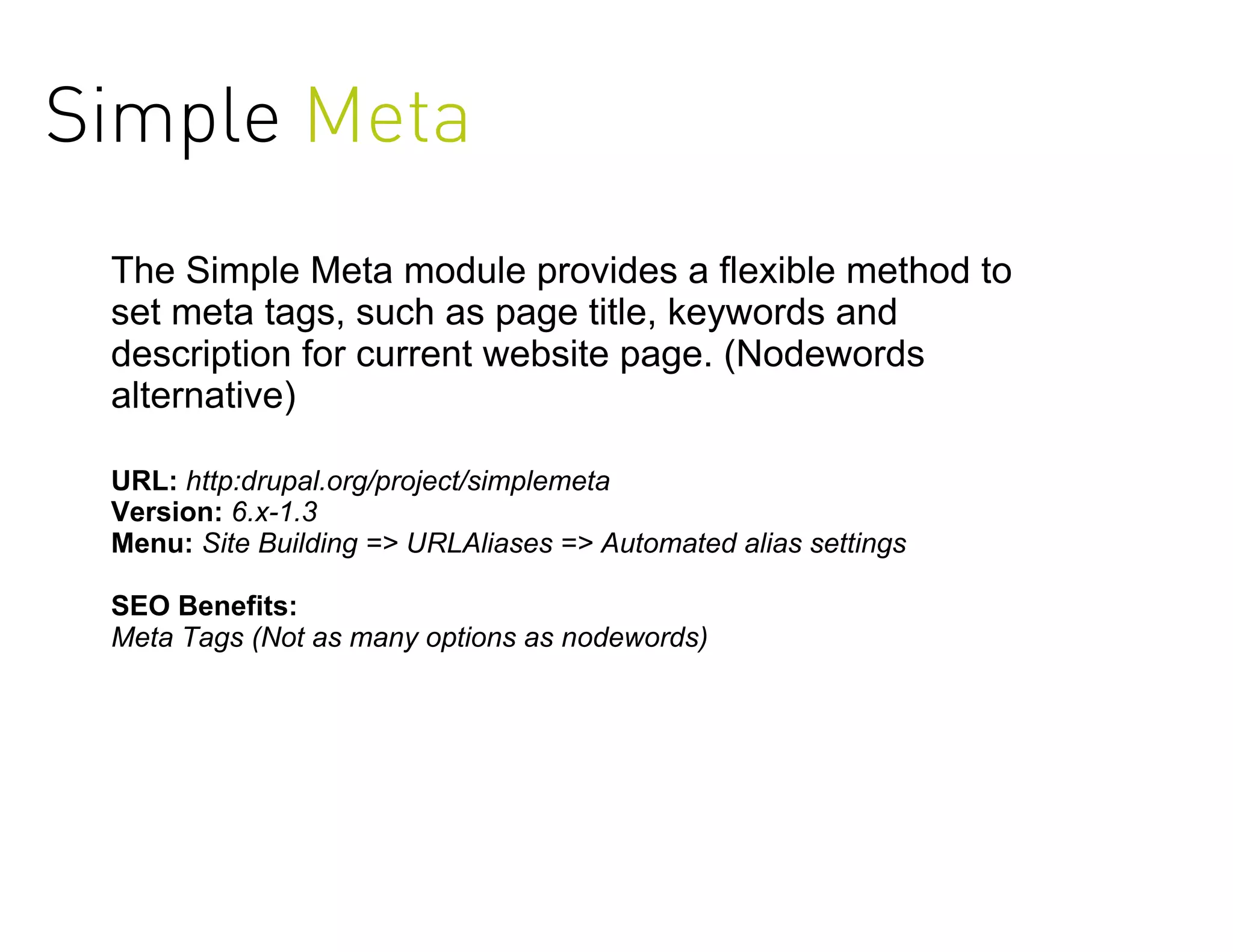 Simple Meta
 The Simple Meta module provides a flexible method to
 set meta tags, such as page title, keywords and
 description for current website page. (Nodewords
 alternative)

 URL: http:drupal.org/project/simplemeta
 Version: 6.x-1.3
 Menu: Site Building => URLAliases => Automated alias settings

 SEO Benefits:
 Meta Tags (Not as many options as nodewords)
 