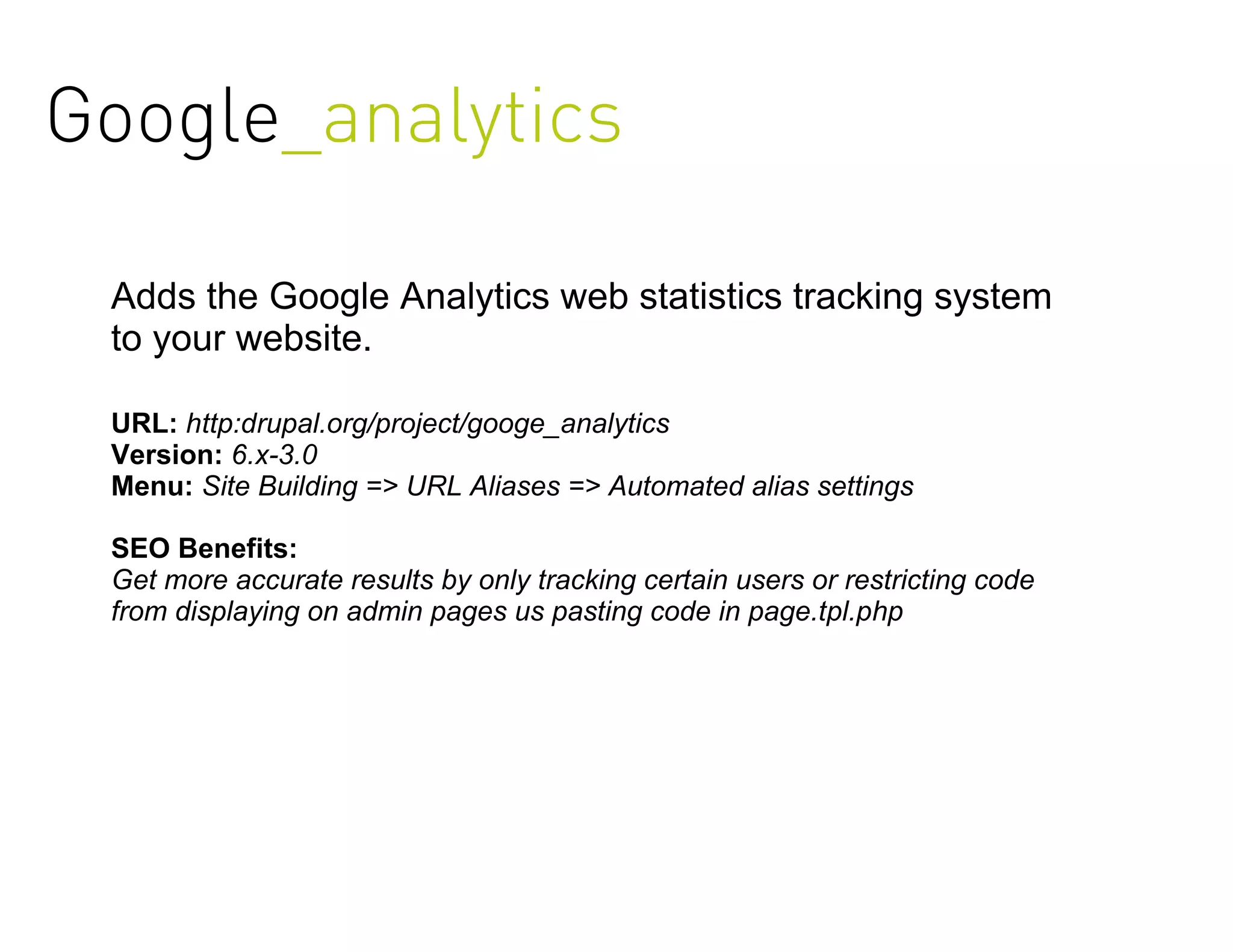 Google_analytics

 Adds the Google Analytics web statistics tracking system
 to your website.

 URL: http:drupal.org/project/googe_analytics
 Version: 6.x-3.0
 Menu: Site Building => URL Aliases => Automated alias settings

 SEO Benefits:
 Get more accurate results by only tracking certain users or restricting code
 from displaying on admin pages us pasting code in page.tpl.php
 