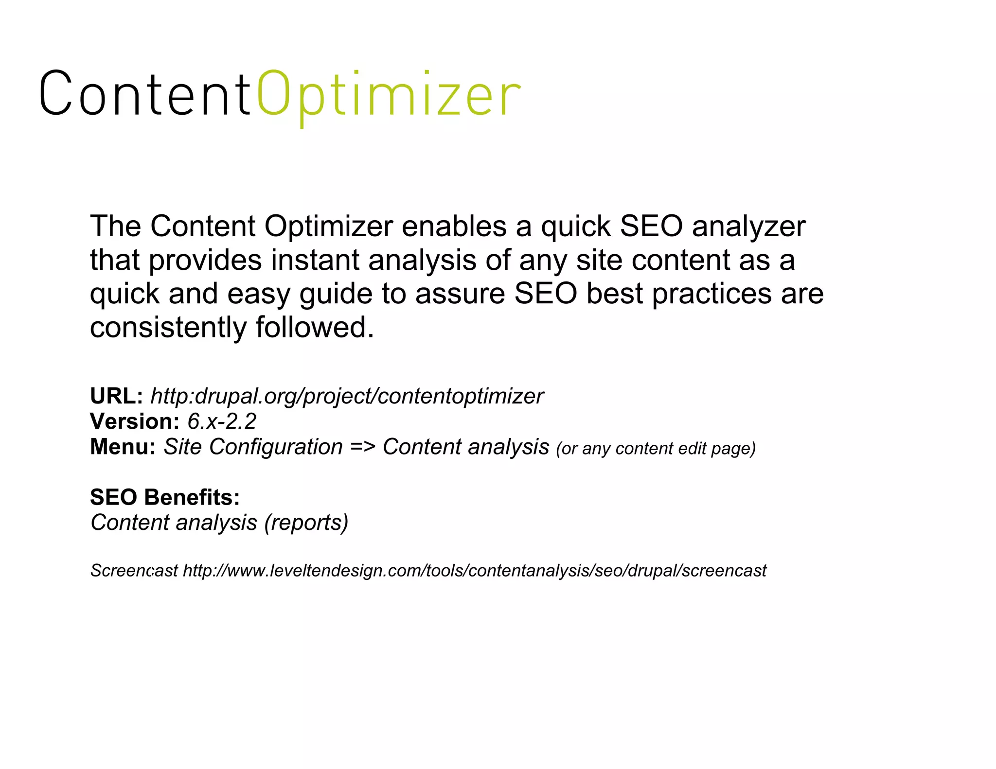 ContentOptimizer
 The Content Optimizer enables a quick SEO analyzer
 that provides instant analysis of any site content as a
 quick and easy guide to assure SEO best practices are
 consistently followed.

 URL: http:drupal.org/project/contentoptimizer
 Version: 6.x-2.2
 Menu: Site Configuration => Content analysis (or any content edit page)

 SEO Benefits:
 Content analysis (reports)

 Screencast http://www.leveltendesign.com/tools/contentanalysis/seo/drupal/screencast
 