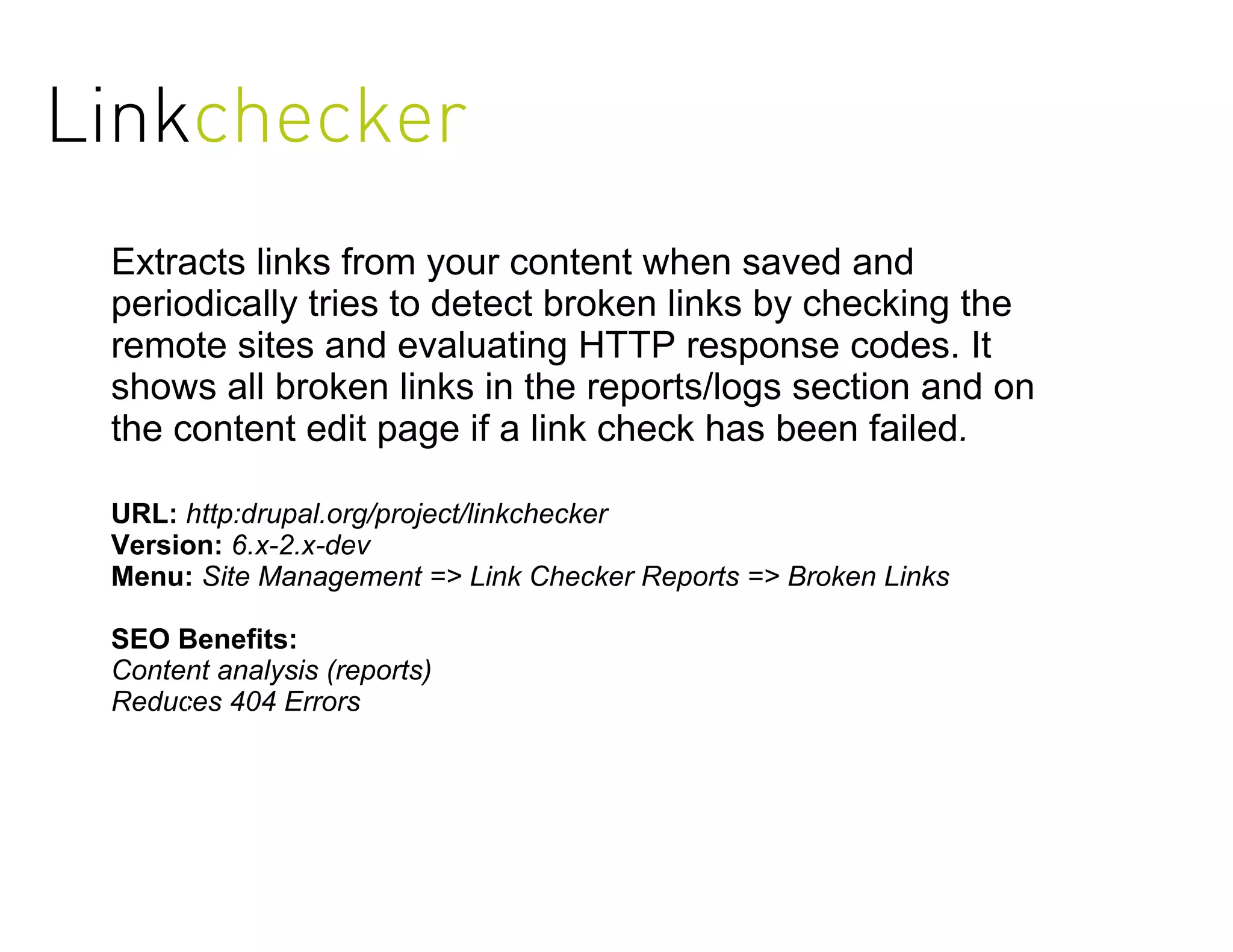 Linkchecker
 Extracts links from your content when saved and
 periodically tries to detect broken links by checking the
 remote sites and evaluating HTTP response codes. It
 shows all broken links in the reports/logs section and on
 the content edit page if a link check has been failed.

 URL: http:drupal.org/project/linkchecker
 Version: 6.x-2.x-dev
 Menu: Site Management => Link Checker Reports => Broken Links

 SEO Benefits:
 Content analysis (reports)
 Reduces 404 Errors
 