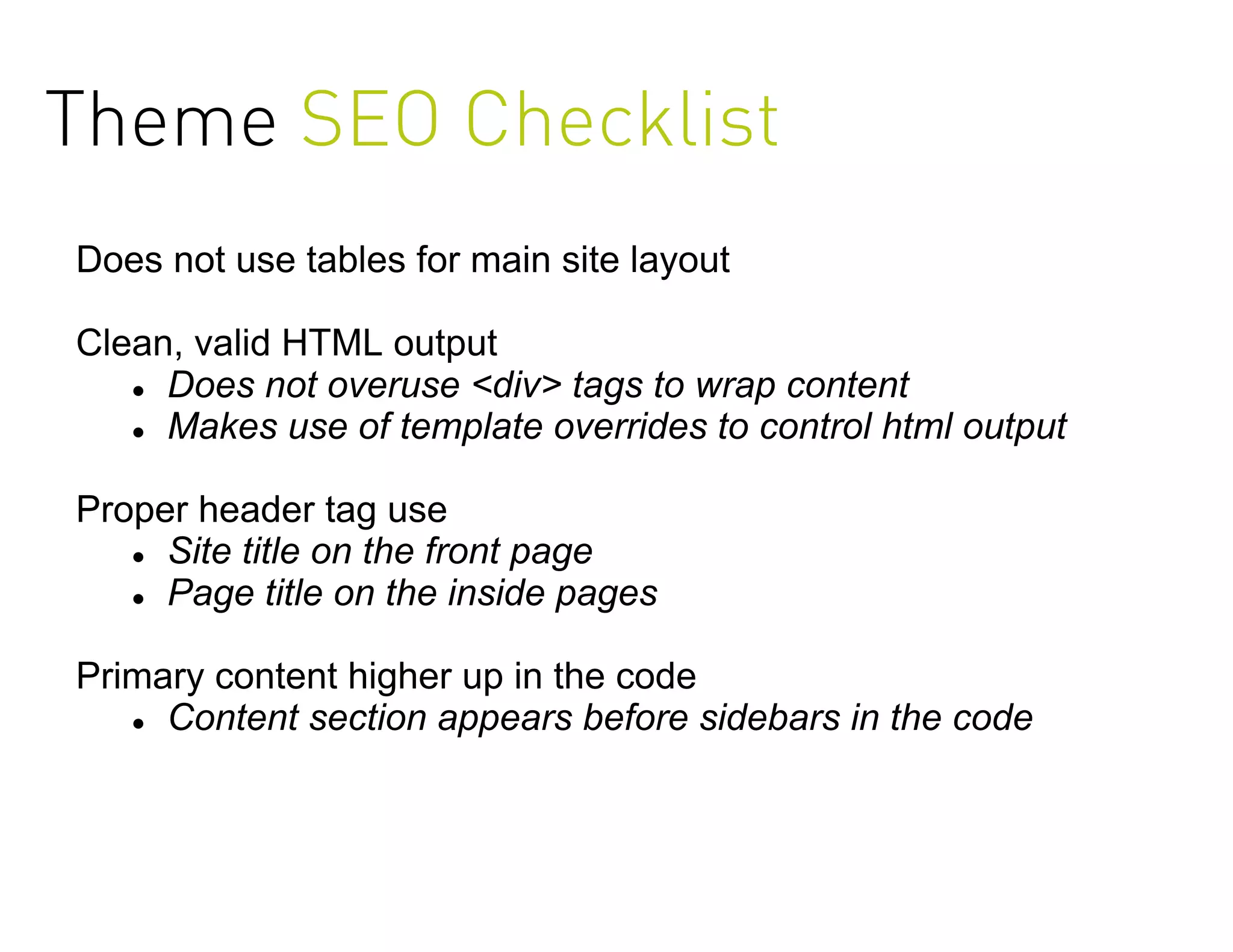 Theme SEO Checklist
Does not use tables for main site layout

Clean, valid HTML output
    Does not overuse <div> tags to wrap content

    Makes use of template overrides to control html output



Proper header tag use
    Site title on the front page

    Page title on the inside pages



Primary content higher up in the code
    Content section appears before sidebars in the code
 