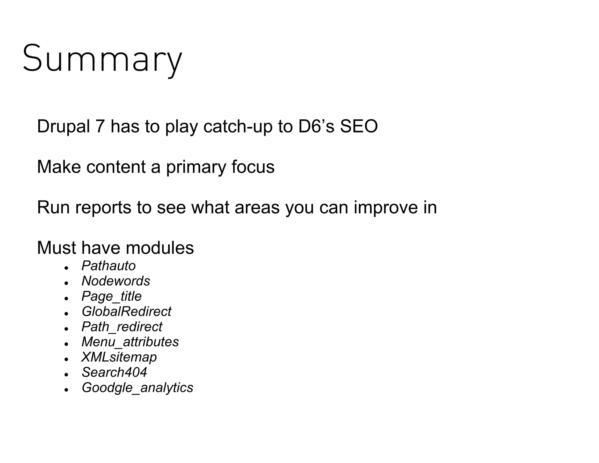 Summary
Drupal 7 has to play catch-up to D6’s SEO

Make content a primary focus

Run reports to see what areas you can improve in

Must have modules
      Pathauto
      Nodewords
      Page_title
      GlobalRedirect
      Path_redirect
      Menu_attributes
      XMLsitemap
      Search404
      Goodgle_analytics
 