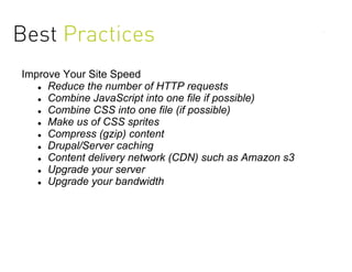 Best Practices
Improve Your Site Speed
    Reduce the number of HTTP requests

    Combine JavaScript into one file if possible)

    Combine CSS into one file (if possible)

    Make us of CSS sprites

    Compress (gzip) content

    Drupal/Server caching

    Content delivery network (CDN) such as Amazon s3

    Upgrade your server

    Upgrade your bandwidth
 