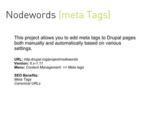 Nodewords (meta Tags)

 This project allows you to add meta tags to Drupal pages
 both manually and automatically based on various
 settings.

 URL: http:drupal.org/project/nodewords
 Version: 6.x-1.11
 Menu: Content Management => Meta tags

 SEO Benefits:
 Meta Tags
 Canonical URLs
 