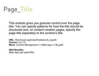 Page_Title

 This module gives you granular control over the page
 title. You can specify patterns for how the title should be
 structured and, on content creation pages, specify the
 page title separately to the content’s title.

 URL: http:drupal.org/project/nodewords_bypath
 Version: 6.x-1.0
 Menu: Content Management => Meta tags => By path

 SEO Benefits:
 Meta tags (per path/URL)
 